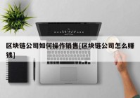 区块链公司如何操作销售[区块链公司怎么赚钱]