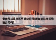 贵州可以注册区块链公司吗[现在能注册区块链公司吗]