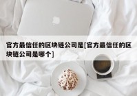 官方最信任的区块链公司是[官方最信任的区块链公司是哪个]